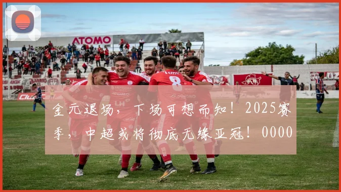 金元退场，下场可想而知！2025赛季，中超或将彻底无缘亚冠！0000644