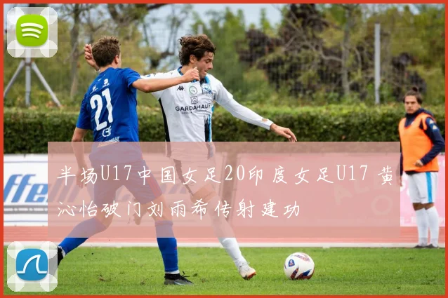 半场U17中国女足20印度女足U17 黄沁怡破门刘雨希传射建功