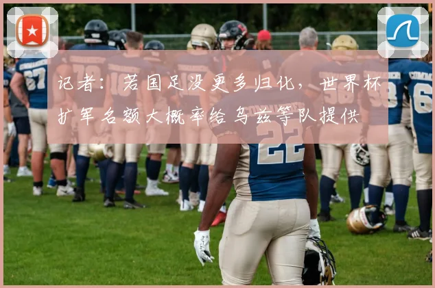 记者：若国足没更多归化，世界杯扩军名额大概率给乌兹等队提供