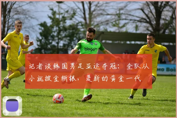 记者谈韩国男足亚运夺冠：全队从小就披金斩银，是新的黄金一代