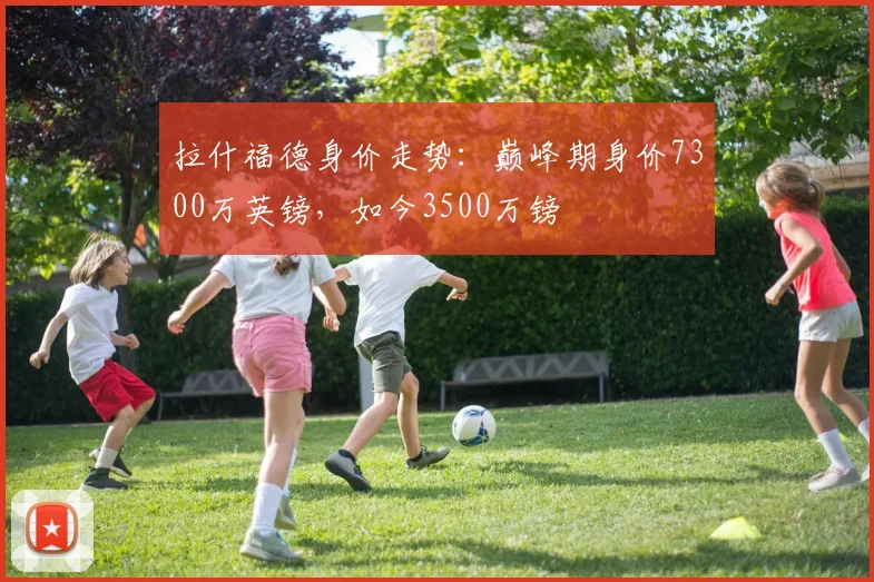 拉什福德身价走势：巅峰期身价7300万英镑，如今3500万镑