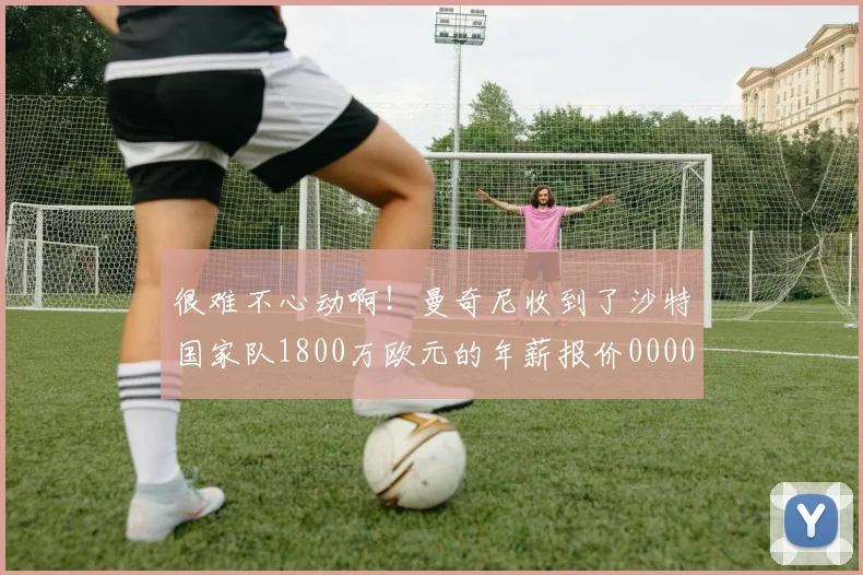 很难不心动啊！曼奇尼收到了沙特国家队1800万欧元的年薪报价0000644