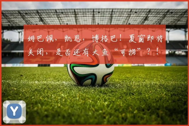 姆巴佩，凯恩，博格巴！夏窗即将关闭，是否还有大鱼“可捞”？！