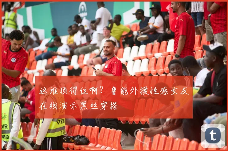 这谁顶得住啊？鲁能外援性感女友在线演示黑丝穿搭