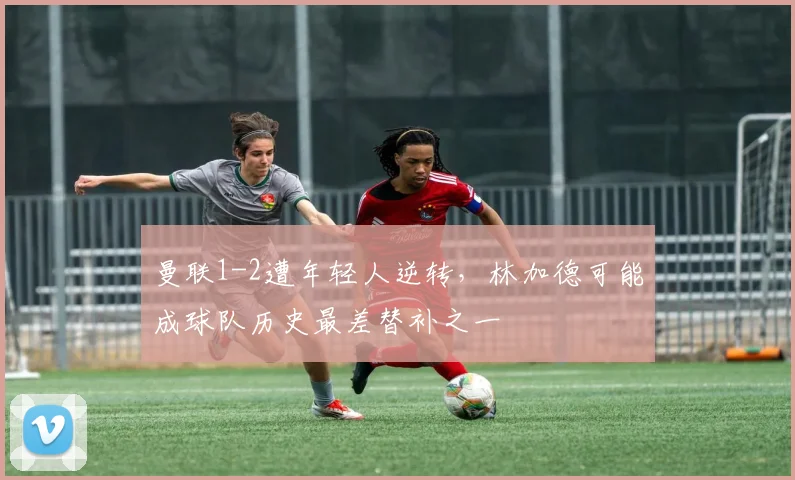 曼联1-2遭年轻人逆转，林加德可能成球队历史最差替补之一