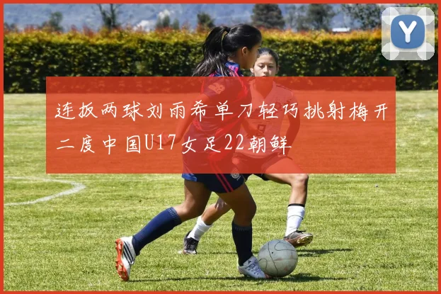 连扳两球刘雨希单刀轻巧挑射梅开二度中国U17女足22朝鲜
