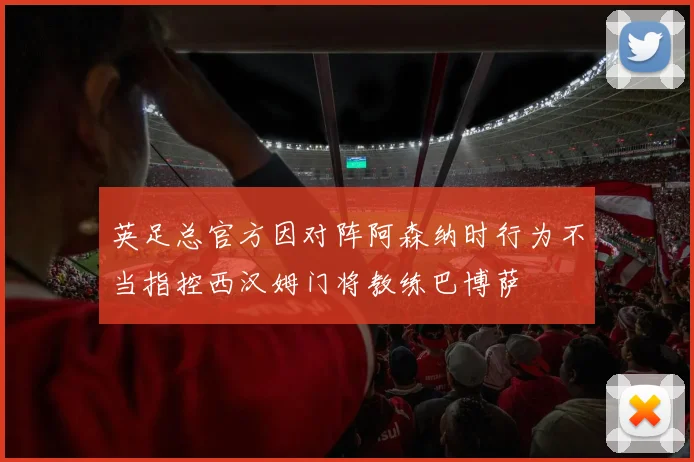 英足总官方因对阵阿森纳时行为不当指控西汉姆门将教练巴博萨