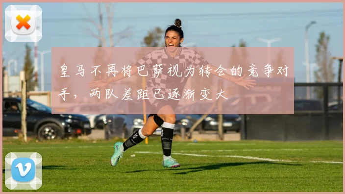 皇马不再将巴萨视为转会的竞争对手，两队差距已逐渐变大