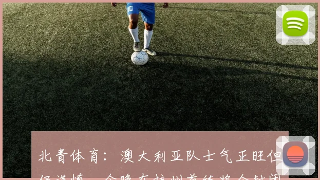 北青体育：澳大利亚队士气正旺但仍谨慎，今晚在杭州首练将全封闭