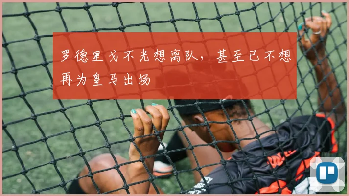 罗德里戈不光想离队，甚至已不想再为皇马出场