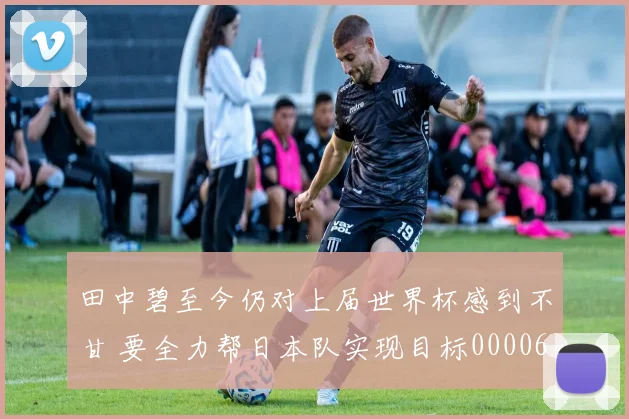 田中碧至今仍对上届世界杯感到不甘 要全力帮日本队实现目标0000644