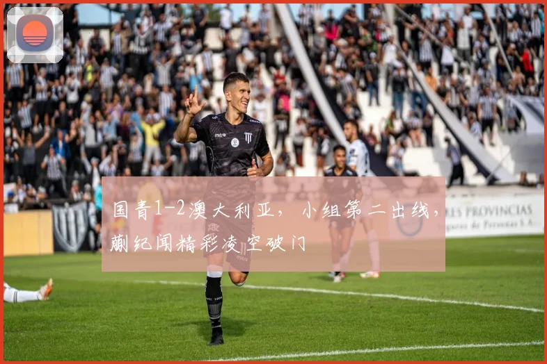 国青1-2澳大利亚，小组第二出线，蒯纪闻精彩凌空破门