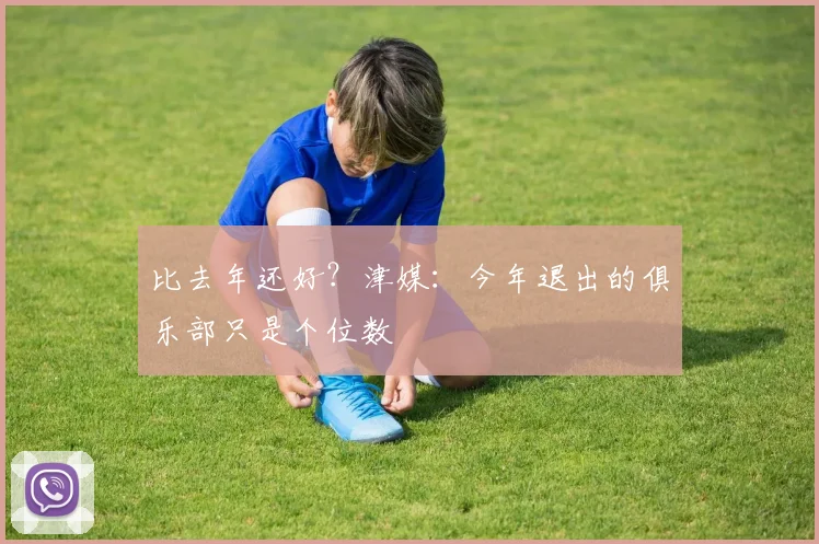 比去年还好？津媒：今年退出的俱乐部只是个位数