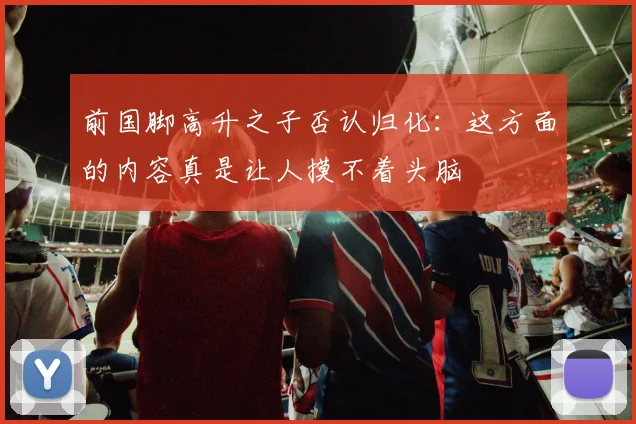 前国脚高升之子否认归化：这方面的内容真是让人摸不着头脑