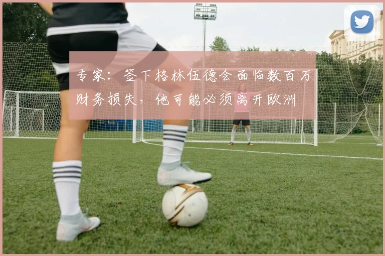 专家：签下格林伍德会面临数百万财务损失，他可能必须离开欧洲