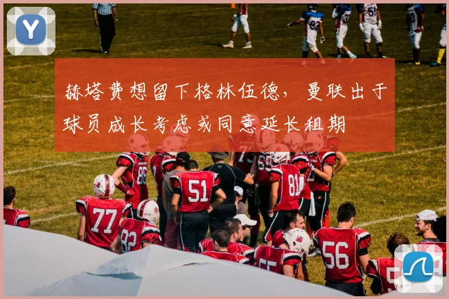 赫塔费想留下格林伍德，曼联出于球员成长考虑或同意延长租期