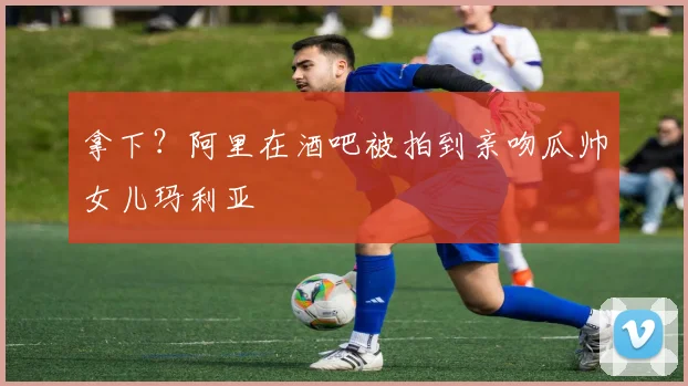 拿下？阿里在酒吧被拍到亲吻瓜帅女儿玛利亚