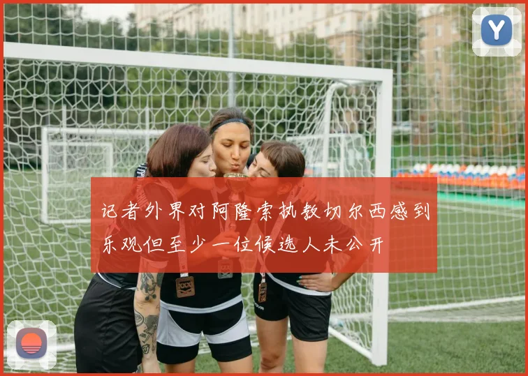 记者外界对阿隆索执教切尔西感到乐观但至少一位候选人未公开