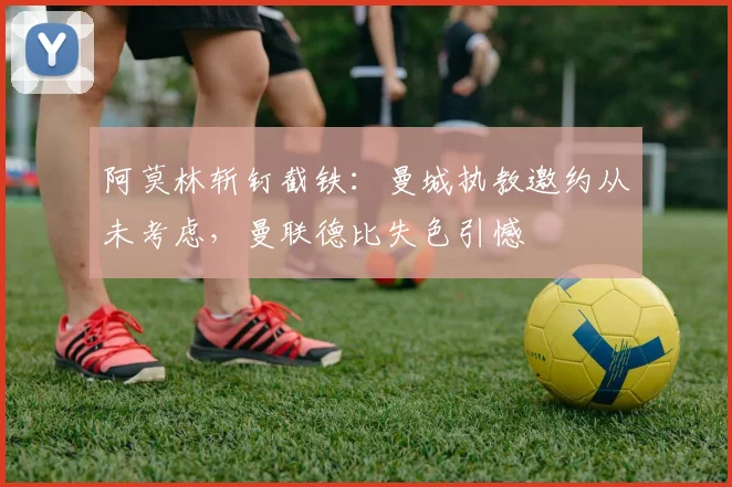 阿莫林斩钉截铁：曼城执教邀约从未考虑，曼联德比失色引憾