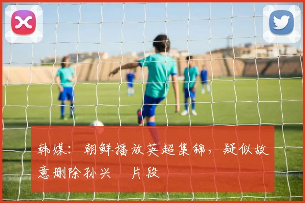 韩媒：朝鲜播放英超集锦，疑似故意删除孙兴慜片段