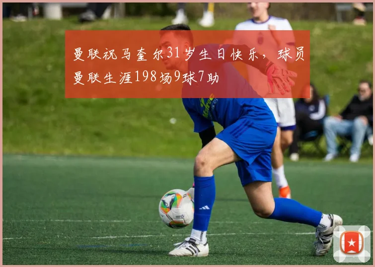 曼联祝马奎尔31岁生日快乐，球员曼联生涯198场9球7助