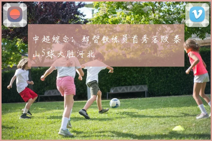 中超综合：郑智教练员首秀落败 泰山5球大胜河北