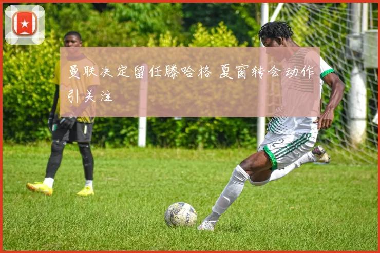 曼联决定留任滕哈格 夏窗转会动作引关注