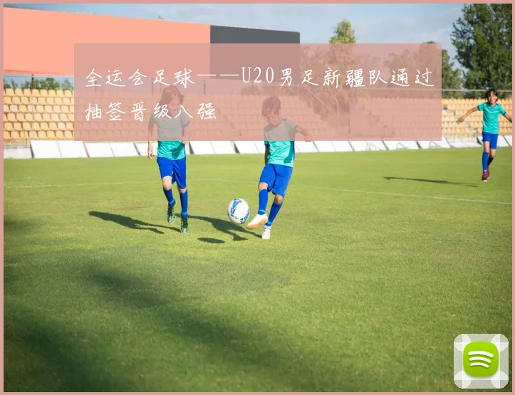 全运会足球——U20男足新疆队通过抽签晋级八强