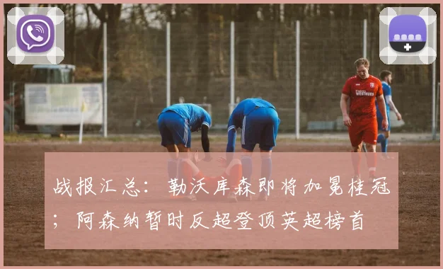 战报汇总：勒沃库森即将加冕桂冠；阿森纳暂时反超登顶英超榜首
