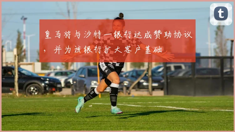 皇马将与沙特一银行达成赞助协议，并为该银行扩大客户基础