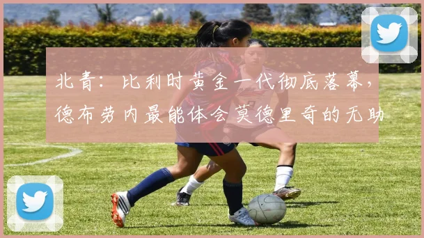 北青：比利时黄金一代彻底落幕，德布劳内最能体会莫德里奇的无助