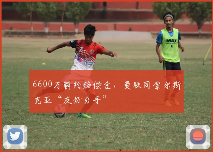 6600万解约赔偿金，曼联同索尔斯克亚“友好分手”