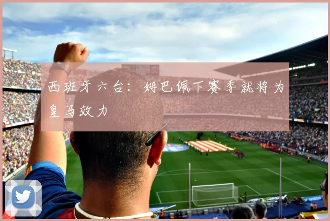 西班牙六台：姆巴佩下赛季就将为皇马效力