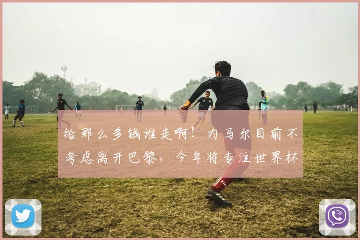 给那么多钱谁走啊！内马尔目前不考虑离开巴黎，今年将专注世界杯
