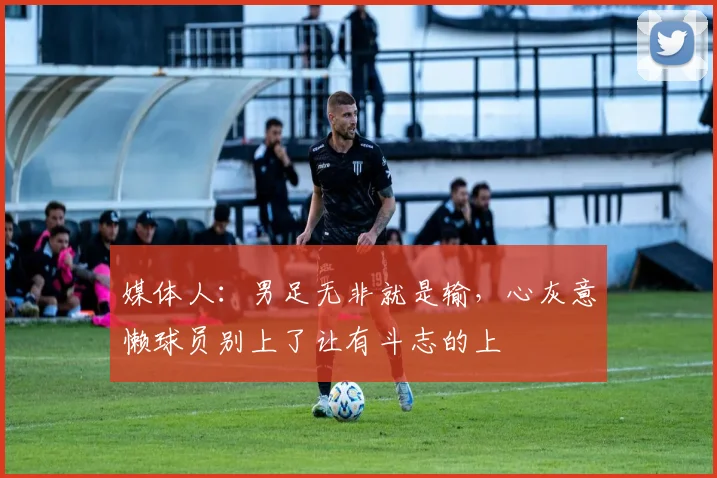 媒体人：男足无非就是输，心灰意懒球员别上了让有斗志的上