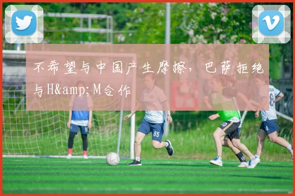 不希望与中国产生摩擦，巴萨拒绝与H&M合作